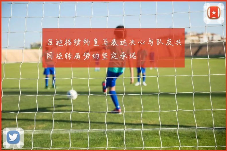 吕迪格续约皇马表达决心与队友共同逆转局势的坚定承诺
