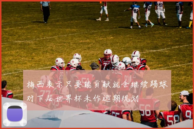 梅西表示只要能贡献就会继续踢球对下届世界杯未作远期规划