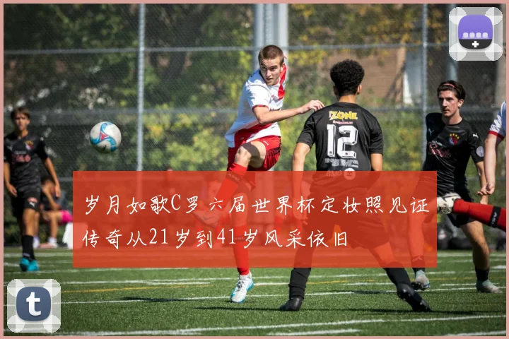 岁月如歌C罗六届世界杯定妆照见证传奇从21岁到41岁风采依旧