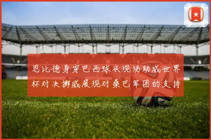 恩比德身穿巴西球衣现场助威世界杯对决挪威展现对桑巴军团的支持