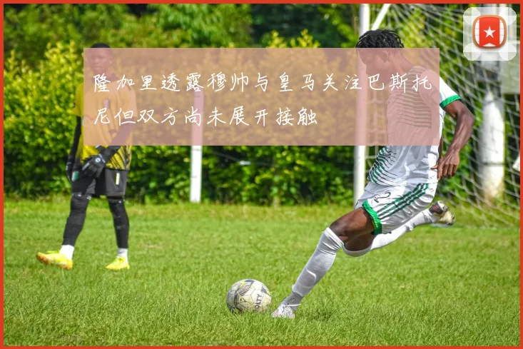 隆加里透露穆帅与皇马关注巴斯托尼但双方尚未展开接触