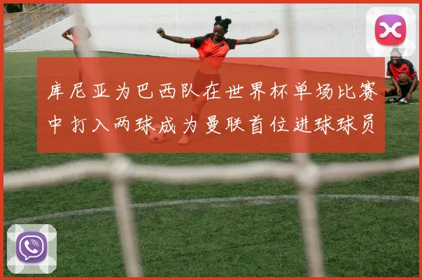 库尼亚为巴西队在世界杯单场比赛中打入两球成为曼联首位进球球员