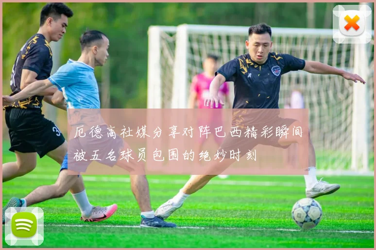 厄德高社媒分享对阵巴西精彩瞬间被五名球员包围的绝妙时刻