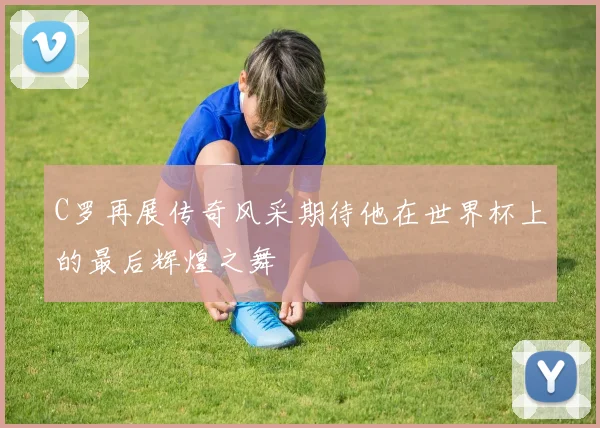 C罗再展传奇风采期待他在世界杯上的最后辉煌之舞