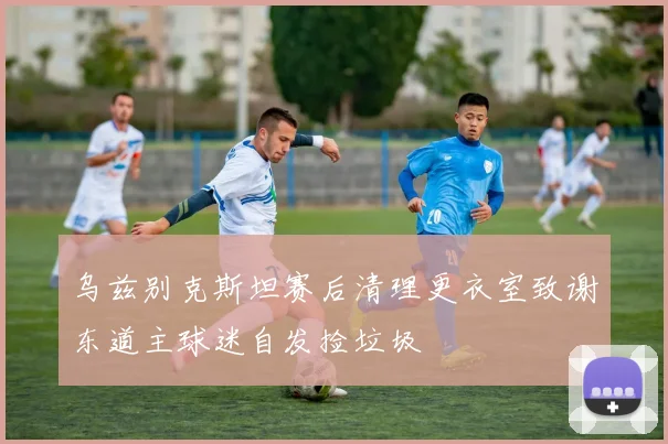 乌兹别克斯坦赛后清理更衣室致谢东道主球迷自发捡垃圾
