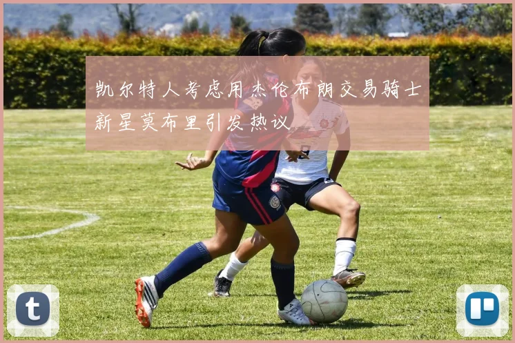 凯尔特人考虑用杰伦布朗交易骑士新星莫布里引发热议